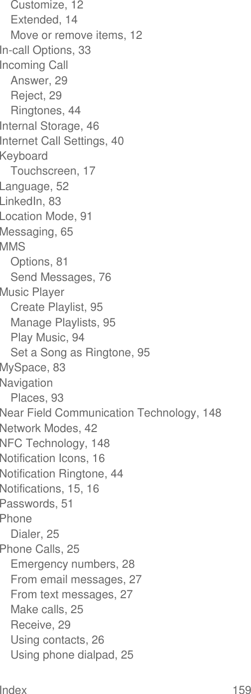 Index  159   Customize, 12 Extended, 14 Move or remove items, 12 In-call Options, 33 Incoming Call Answer, 29 Reject, 29 Ringtones, 44 Internal Storage, 46 Internet Call Settings, 40 Keyboard Touchscreen, 17 Language, 52 LinkedIn, 83 Location Mode, 91 Messaging, 65 MMS Options, 81 Send Messages, 76 Music Player Create Playlist, 95 Manage Playlists, 95 Play Music, 94 Set a Song as Ringtone, 95 MySpace, 83 Navigation Places, 93 Near Field Communication Technology, 148 Network Modes, 42 NFC Technology, 148 Notification Icons, 16 Notification Ringtone, 44 Notifications, 15, 16 Passwords, 51 Phone Dialer, 25 Phone Calls, 25 Emergency numbers, 28 From email messages, 27 From text messages, 27 Make calls, 25 Receive, 29 Using contacts, 26 Using phone dialpad, 25 