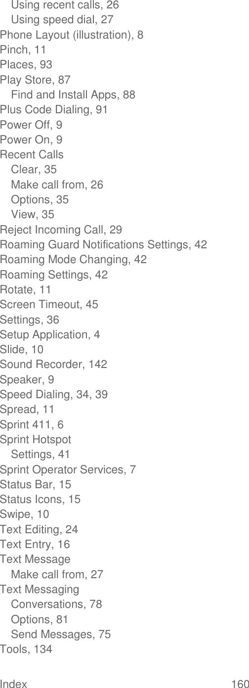 Index  160   Using recent calls, 26 Using speed dial, 27 Phone Layout (illustration), 8 Pinch, 11 Places, 93 Play Store, 87 Find and Install Apps, 88 Plus Code Dialing, 91 Power Off, 9 Power On, 9 Recent Calls Clear, 35 Make call from, 26 Options, 35 View, 35 Reject Incoming Call, 29 Roaming Guard Notifications Settings, 42 Roaming Mode Changing, 42 Roaming Settings, 42 Rotate, 11 Screen Timeout, 45 Settings, 36 Setup Application, 4 Slide, 10 Sound Recorder, 142 Speaker, 9 Speed Dialing, 34, 39 Spread, 11 Sprint 411, 6 Sprint Hotspot Settings, 41 Sprint Operator Services, 7 Status Bar, 15 Status Icons, 15 Swipe, 10 Text Editing, 24 Text Entry, 16 Text Message Make call from, 27 Text Messaging Conversations, 78 Options, 81 Send Messages, 75 Tools, 134 