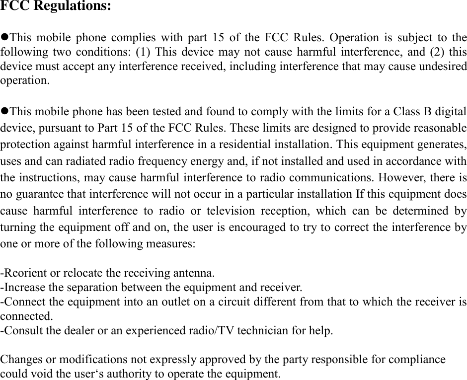 FCC Regulations:  This  mobile  phone  complies  with  part  15  of  the  FCC  Rules.  Operation  is  subject  to  the following two  conditions:  (1)  This  device  may  not  cause  harmful interference, and  (2)  this device must accept any interference received, including interference that may cause undesired operation.  This mobile phone has been tested and found to comply with the limits for a Class B digital device, pursuant to Part 15 of the FCC Rules. These limits are designed to provide reasonable protection against harmful interference in a residential installation. This equipment generates, uses and can radiated radio frequency energy and, if not installed and used in accordance with the instructions, may cause harmful interference to radio communications. However, there is no guarantee that interference will not occur in a particular installation If this equipment does cause  harmful  interference  to  radio  or  television  reception,  which  can  be  determined  by turning the equipment off and on, the user is encouraged to try to correct the interference by one or more of the following measures:  -Reorient or relocate the receiving antenna. -Increase the separation between the equipment and receiver. -Connect the equipment into an outlet on a circuit different from that to which the receiver is connected. -Consult the dealer or an experienced radio/TV technician for help.  Changes or modifications not expressly approved by the party responsible for compliance could void the user‘s authority to operate the equipment.  