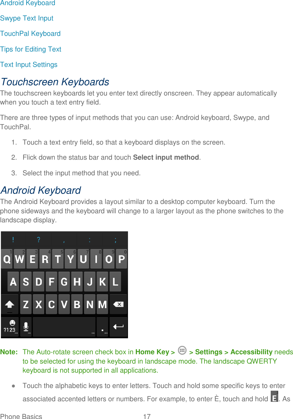 Phone Basics  17   Android Keyboard Swype Text Input TouchPal Keyboard Tips for Editing Text Text Input Settings Touchscreen Keyboards The touchscreen keyboards let you enter text directly onscreen. They appear automatically when you touch a text entry field. There are three types of input methods that you can use: Android keyboard, Swype, and TouchPal. 1.  Touch a text entry field, so that a keyboard displays on the screen. 2.  Flick down the status bar and touch Select input method. 3.  Select the input method that you need. Android Keyboard The Android Keyboard provides a layout similar to a desktop computer keyboard. Turn the phone sideways and the keyboard will change to a larger layout as the phone switches to the landscape display.  Note:  The Auto-rotate screen check box in Home Key &gt;   &gt; Settings &gt; Accessibility needs to be selected for using the keyboard in landscape mode. The landscape QWERTY keyboard is not supported in all applications. ● Touch the alphabetic keys to enter letters. Touch and hold some specific keys to enter associated accented letters or numbers. For example, to enter È, touch and hold  . As 