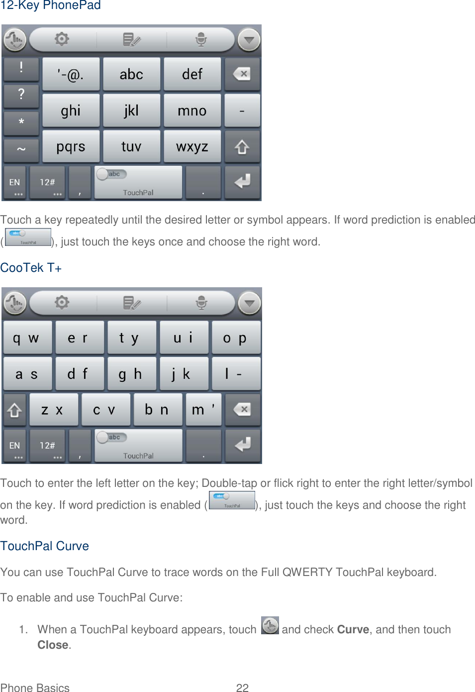 Phone Basics  22   12-Key PhonePad  Touch a key repeatedly until the desired letter or symbol appears. If word prediction is enabled ( ), just touch the keys once and choose the right word. CooTek T+  Touch to enter the left letter on the key; Double-tap or flick right to enter the right letter/symbol on the key. If word prediction is enabled ( ), just touch the keys and choose the right word. TouchPal Curve You can use TouchPal Curve to trace words on the Full QWERTY TouchPal keyboard. To enable and use TouchPal Curve: 1.  When a TouchPal keyboard appears, touch   and check Curve, and then touch Close. 