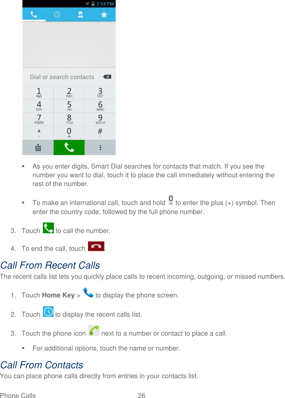 Phone Calls  26       As you enter digits, Smart Dial searches for contacts that match. If you see the number you want to dial, touch it to place the call immediately without entering the rest of the number.   To make an international call, touch and hold   to enter the plus (+) symbol. Then enter the country code, followed by the full phone number. 3.  Touch   to call the number. 4.  To end the call, touch  . Call From Recent Calls The recent calls list lets you quickly place calls to recent incoming, outgoing, or missed numbers. 1.  Touch Home Key &gt;   to display the phone screen. 2.  Touch   to display the recent calls list. 3.  Touch the phone icon   next to a number or contact to place a call.   For additional options, touch the name or number. Call From Contacts You can place phone calls directly from entries in your contacts list. 