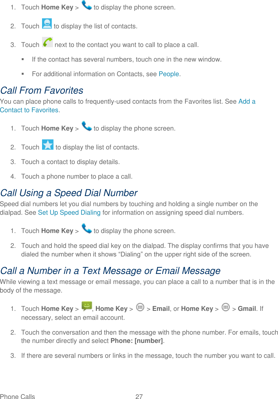 Phone Calls  27   1.  Touch Home Key &gt;   to display the phone screen. 2.  Touch   to display the list of contacts. 3.  Touch   next to the contact you want to call to place a call.   If the contact has several numbers, touch one in the new window.   For additional information on Contacts, see People. Call From Favorites You can place phone calls to frequently-used contacts from the Favorites list. See Add a Contact to Favorites. 1.  Touch Home Key &gt;   to display the phone screen. 2.  Touch   to display the list of contacts. 3.  Touch a contact to display details. 4.  Touch a phone number to place a call.  Call Using a Speed Dial Number Speed dial numbers let you dial numbers by touching and holding a single number on the dialpad. See Set Up Speed Dialing for information on assigning speed dial numbers. 1.  Touch Home Key &gt;   to display the phone screen. 2.  Touch and hold the speed dial key on the dialpad. The display confirms that you have dialed the number when it shows “Dialing” on the upper right side of the screen. Call a Number in a Text Message or Email Message While viewing a text message or email message, you can place a call to a number that is in the body of the message.  1.  Touch Home Key &gt;  , Home Key &gt;   &gt; Email, or Home Key &gt;   &gt; Gmail. If necessary, select an email account. 2.  Touch the conversation and then the message with the phone number. For emails, touch the number directly and select Phone: [number]. 3.  If there are several numbers or links in the message, touch the number you want to call. 