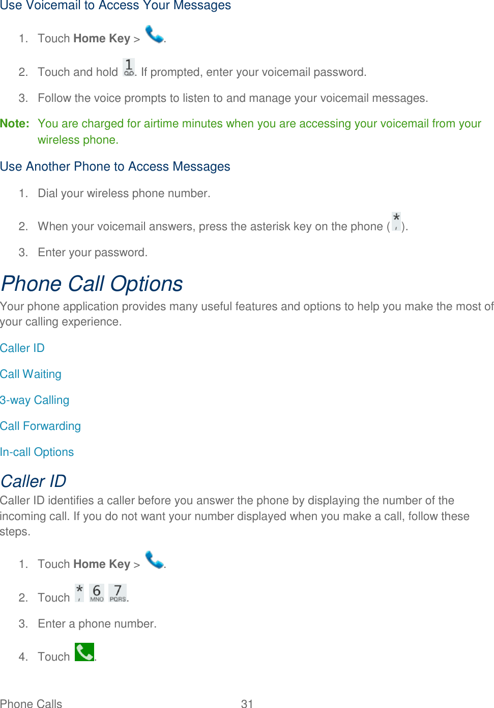 Phone Calls  31   Use Voicemail to Access Your Messages 1.  Touch Home Key &gt;  . 2.  Touch and hold  . If prompted, enter your voicemail password. 3.  Follow the voice prompts to listen to and manage your voicemail messages. Note:  You are charged for airtime minutes when you are accessing your voicemail from your wireless phone. Use Another Phone to Access Messages 1.  Dial your wireless phone number. 2.  When your voicemail answers, press the asterisk key on the phone ( ). 3.  Enter your password.  Phone Call Options Your phone application provides many useful features and options to help you make the most of your calling experience. Caller ID Call Waiting 3-way Calling Call Forwarding In-call Options Caller ID Caller ID identifies a caller before you answer the phone by displaying the number of the incoming call. If you do not want your number displayed when you make a call, follow these steps. 1.  Touch Home Key &gt;  . 2.  Touch      . 3.  Enter a phone number. 4.  Touch  . 