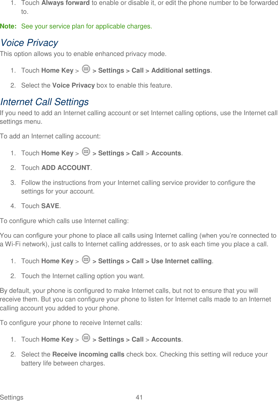 Settings    41 1.  Touch Always forward to enable or disable it, or edit the phone number to be forwarded to. Note:  See your service plan for applicable charges. Voice Privacy This option allows you to enable enhanced privacy mode. 1.  Touch Home Key &gt;   &gt; Settings &gt; Call &gt; Additional settings. 2.  Select the Voice Privacy box to enable this feature. Internet Call Settings If you need to add an Internet calling account or set Internet calling options, use the Internet call settings menu. To add an Internet calling account: 1.  Touch Home Key &gt;   &gt; Settings &gt; Call &gt; Accounts. 2.  Touch ADD ACCOUNT. 3.  Follow the instructions from your Internet calling service provider to configure the settings for your account. 4.  Touch SAVE. To configure which calls use Internet calling: You can configure your phone to place all calls using Internet calling (when you‟re connected to a Wi-Fi network), just calls to Internet calling addresses, or to ask each time you place a call. 1.  Touch Home Key &gt;   &gt; Settings &gt; Call &gt; Use Internet calling. 2.  Touch the Internet calling option you want. By default, your phone is configured to make Internet calls, but not to ensure that you will receive them. But you can configure your phone to listen for Internet calls made to an Internet calling account you added to your phone. To configure your phone to receive Internet calls: 1.  Touch Home Key &gt;   &gt; Settings &gt; Call &gt; Accounts. 2.  Select the Receive incoming calls check box. Checking this setting will reduce your battery life between charges. 