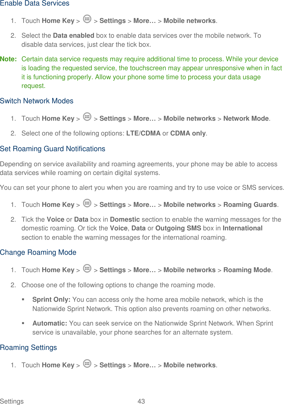 Settings    43 Enable Data Services  1.  Touch Home Key &gt;   &gt; Settings &gt; More… &gt; Mobile networks. 2.  Select the Data enabled box to enable data services over the mobile network. To disable data services, just clear the tick box. Note:  Certain data service requests may require additional time to process. While your device is loading the requested service, the touchscreen may appear unresponsive when in fact it is functioning properly. Allow your phone some time to process your data usage request. Switch Network Modes 1.  Touch Home Key &gt;   &gt; Settings &gt; More… &gt; Mobile networks &gt; Network Mode. 2.  Select one of the following options: LTE/CDMA or CDMA only. Set Roaming Guard Notifications Depending on service availability and roaming agreements, your phone may be able to access data services while roaming on certain digital systems. You can set your phone to alert you when you are roaming and try to use voice or SMS services. 1.  Touch Home Key &gt;   &gt; Settings &gt; More… &gt; Mobile networks &gt; Roaming Guards. 2.  Tick the Voice or Data box in Domestic section to enable the warning messages for the domestic roaming. Or tick the Voice, Data or Outgoing SMS box in International section to enable the warning messages for the international roaming. Change Roaming Mode 1.  Touch Home Key &gt;   &gt; Settings &gt; More… &gt; Mobile networks &gt; Roaming Mode. 2.  Choose one of the following options to change the roaming mode.  Sprint Only: You can access only the home area mobile network, which is the Nationwide Sprint Network. This option also prevents roaming on other networks.  Automatic: You can seek service on the Nationwide Sprint Network. When Sprint service is unavailable, your phone searches for an alternate system. Roaming Settings 1.  Touch Home Key &gt;   &gt; Settings &gt; More… &gt; Mobile networks. 