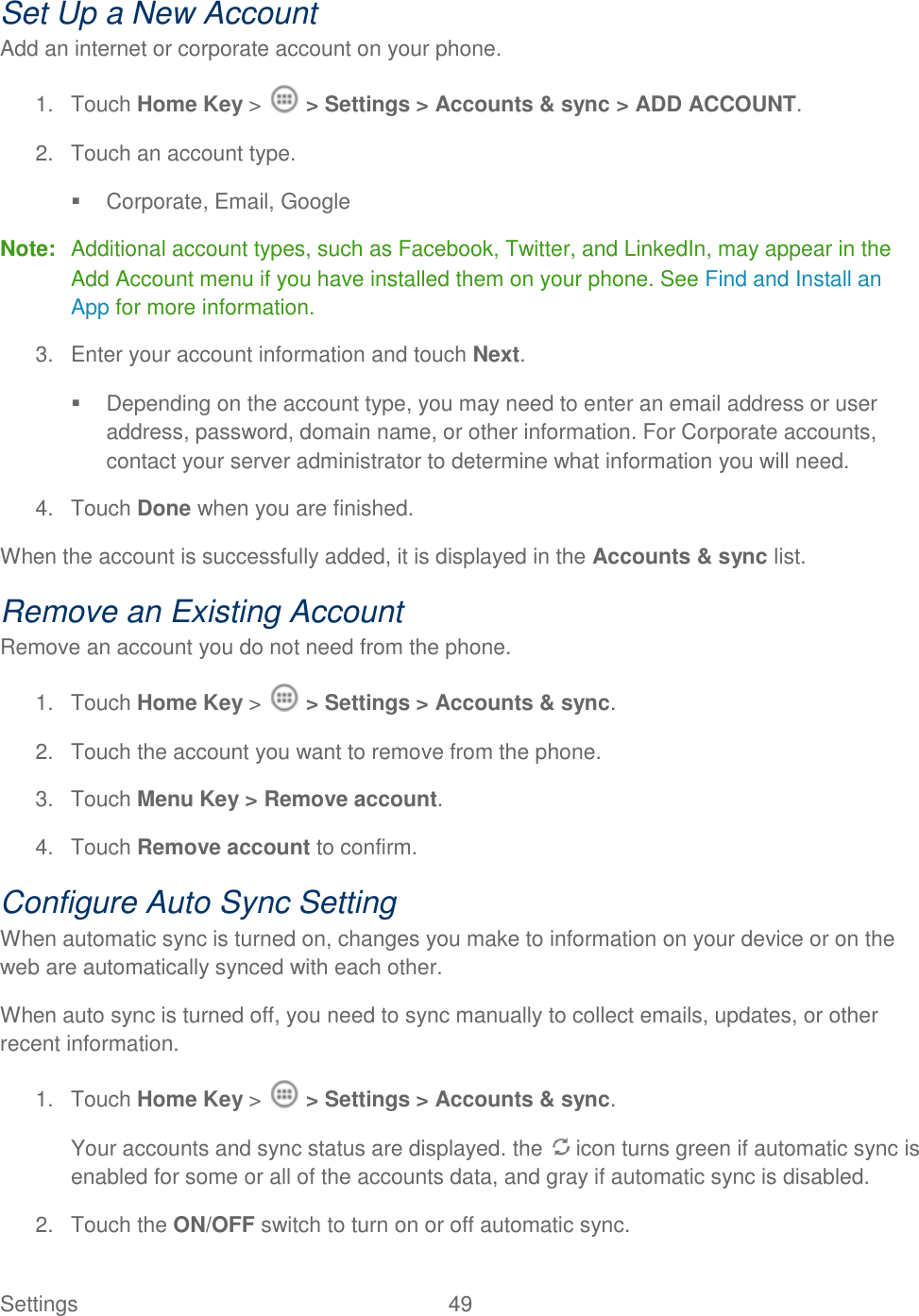 Settings    49 Set Up a New Account Add an internet or corporate account on your phone. 1.  Touch Home Key &gt;   &gt; Settings &gt; Accounts &amp; sync &gt; ADD ACCOUNT. 2.  Touch an account type.   Corporate, Email, Google Note:  Additional account types, such as Facebook, Twitter, and LinkedIn, may appear in the Add Account menu if you have installed them on your phone. See Find and Install an App for more information. 3.  Enter your account information and touch Next.   Depending on the account type, you may need to enter an email address or user address, password, domain name, or other information. For Corporate accounts, contact your server administrator to determine what information you will need. 4.  Touch Done when you are finished. When the account is successfully added, it is displayed in the Accounts &amp; sync list. Remove an Existing Account Remove an account you do not need from the phone. 1.  Touch Home Key &gt;   &gt; Settings &gt; Accounts &amp; sync. 2.  Touch the account you want to remove from the phone. 3.  Touch Menu Key &gt; Remove account. 4.  Touch Remove account to confirm. Configure Auto Sync Setting When automatic sync is turned on, changes you make to information on your device or on the web are automatically synced with each other. When auto sync is turned off, you need to sync manually to collect emails, updates, or other recent information. 1.  Touch Home Key &gt;   &gt; Settings &gt; Accounts &amp; sync. Your accounts and sync status are displayed. the   icon turns green if automatic sync is enabled for some or all of the accounts data, and gray if automatic sync is disabled. 2.  Touch the ON/OFF switch to turn on or off automatic sync.  