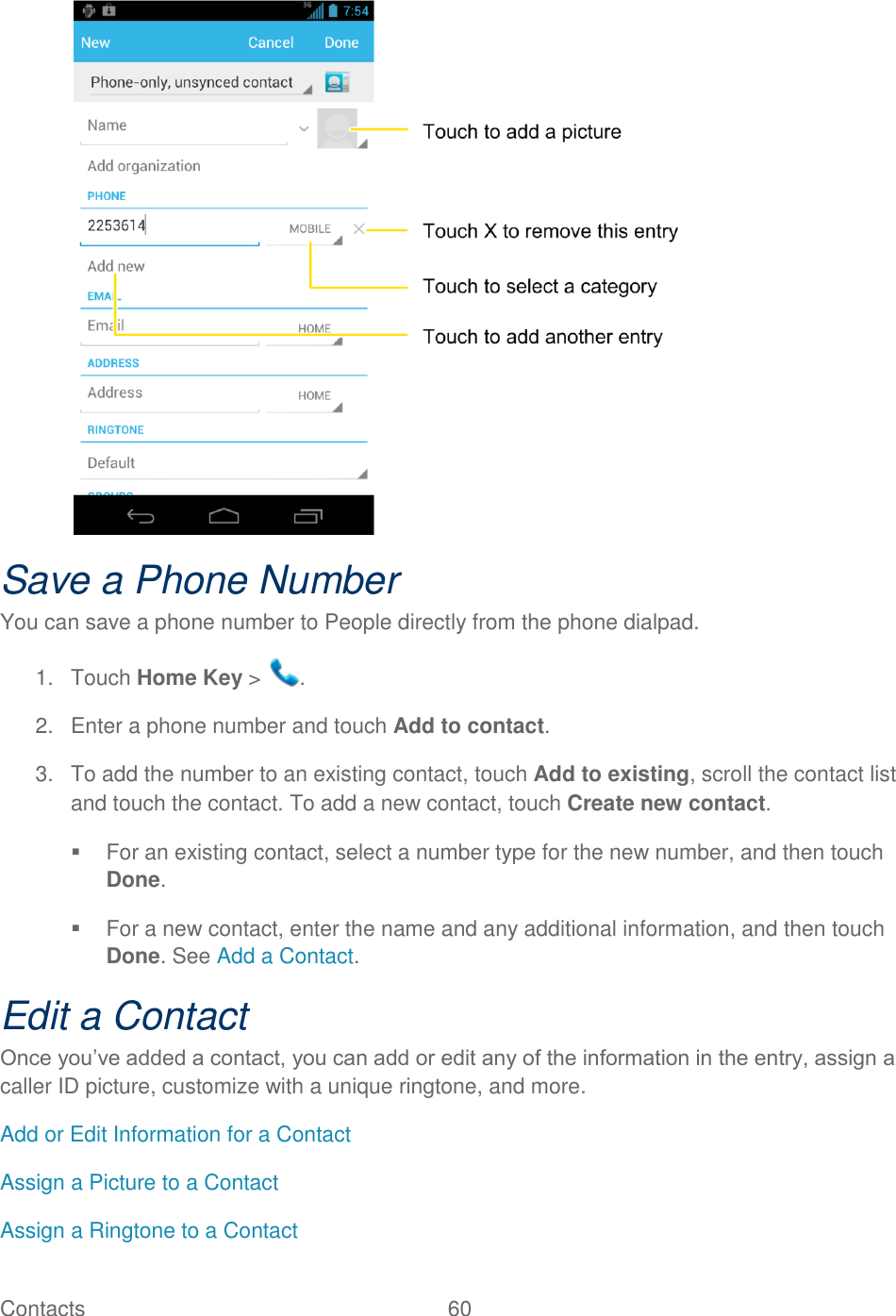 Contacts  60    Save a Phone Number You can save a phone number to People directly from the phone dialpad. 1.  Touch Home Key &gt;  . 2.  Enter a phone number and touch Add to contact. 3.  To add the number to an existing contact, touch Add to existing, scroll the contact list and touch the contact. To add a new contact, touch Create new contact.   For an existing contact, select a number type for the new number, and then touch Done.   For a new contact, enter the name and any additional information, and then touch Done. See Add a Contact. Edit a Contact Once you‟ve added a contact, you can add or edit any of the information in the entry, assign a caller ID picture, customize with a unique ringtone, and more. Add or Edit Information for a Contact Assign a Picture to a Contact Assign a Ringtone to a Contact 