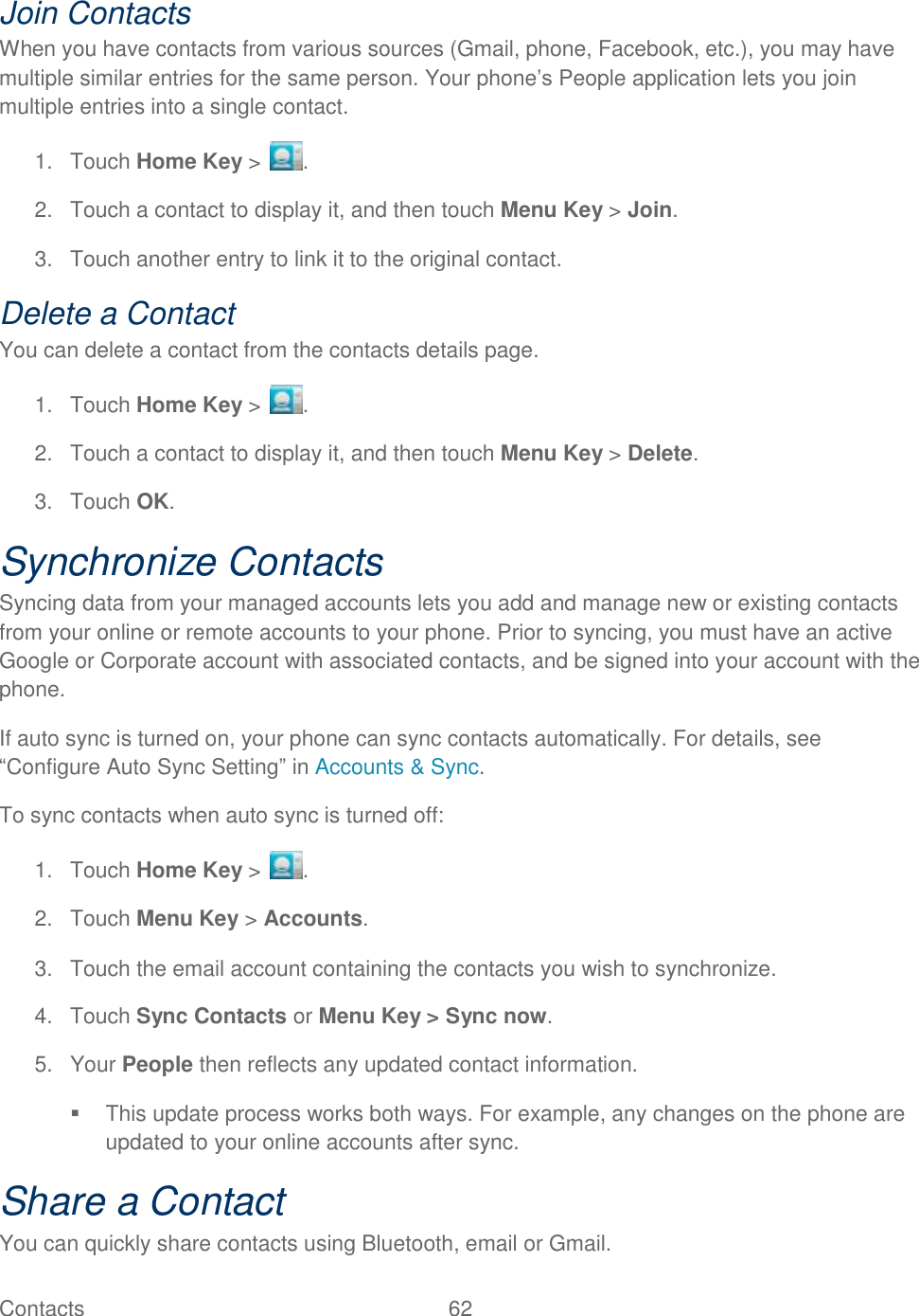 Contacts  62   Join Contacts When you have contacts from various sources (Gmail, phone, Facebook, etc.), you may have multiple similar entries for the same person. Your phone‟s People application lets you join multiple entries into a single contact. 1.  Touch Home Key &gt;  . 2.  Touch a contact to display it, and then touch Menu Key &gt; Join. 3.  Touch another entry to link it to the original contact. Delete a Contact You can delete a contact from the contacts details page. 1.  Touch Home Key &gt;  . 2.  Touch a contact to display it, and then touch Menu Key &gt; Delete. 3.  Touch OK. Synchronize Contacts Syncing data from your managed accounts lets you add and manage new or existing contacts from your online or remote accounts to your phone. Prior to syncing, you must have an active Google or Corporate account with associated contacts, and be signed into your account with the phone. If auto sync is turned on, your phone can sync contacts automatically. For details, see “Configure Auto Sync Setting” in Accounts &amp; Sync. To sync contacts when auto sync is turned off: 1.  Touch Home Key &gt;  . 2.  Touch Menu Key &gt; Accounts. 3.  Touch the email account containing the contacts you wish to synchronize. 4.  Touch Sync Contacts or Menu Key &gt; Sync now. 5.  Your People then reflects any updated contact information.   This update process works both ways. For example, any changes on the phone are updated to your online accounts after sync. Share a Contact You can quickly share contacts using Bluetooth, email or Gmail. 