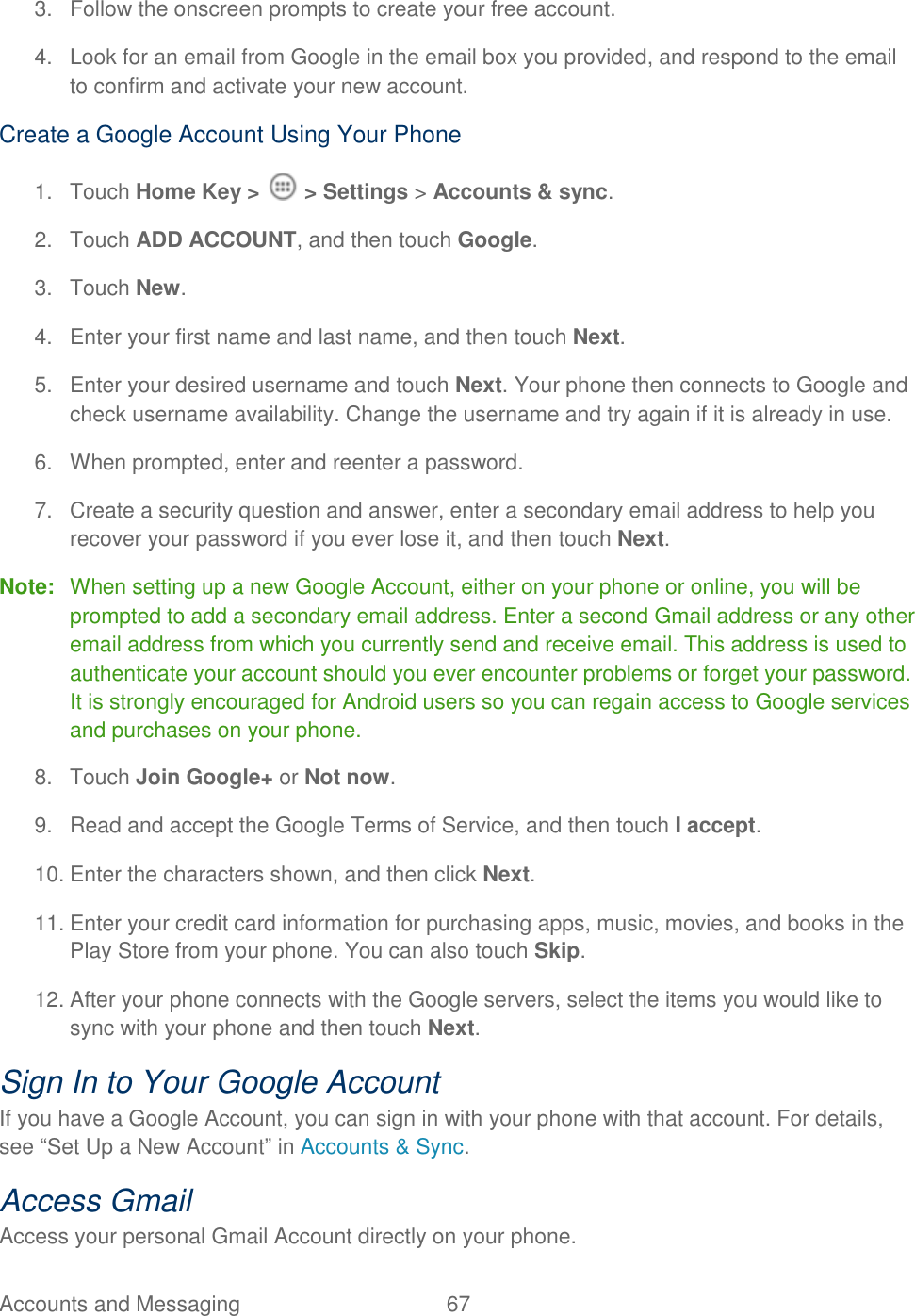 Accounts and Messaging  67   3.  Follow the onscreen prompts to create your free account. 4.  Look for an email from Google in the email box you provided, and respond to the email to confirm and activate your new account. Create a Google Account Using Your Phone 1.  Touch Home Key &gt;   &gt; Settings &gt; Accounts &amp; sync. 2.  Touch ADD ACCOUNT, and then touch Google.  3.  Touch New. 4.  Enter your first name and last name, and then touch Next.  5.  Enter your desired username and touch Next. Your phone then connects to Google and check username availability. Change the username and try again if it is already in use. 6.  When prompted, enter and reenter a password. 7.  Create a security question and answer, enter a secondary email address to help you recover your password if you ever lose it, and then touch Next.  Note:  When setting up a new Google Account, either on your phone or online, you will be prompted to add a secondary email address. Enter a second Gmail address or any other email address from which you currently send and receive email. This address is used to authenticate your account should you ever encounter problems or forget your password. It is strongly encouraged for Android users so you can regain access to Google services and purchases on your phone. 8.  Touch Join Google+ or Not now. 9.  Read and accept the Google Terms of Service, and then touch I accept.  10. Enter the characters shown, and then click Next. 11. Enter your credit card information for purchasing apps, music, movies, and books in the Play Store from your phone. You can also touch Skip. 12. After your phone connects with the Google servers, select the items you would like to sync with your phone and then touch Next.  Sign In to Your Google Account If you have a Google Account, you can sign in with your phone with that account. For details, see “Set Up a New Account” in Accounts &amp; Sync. Access Gmail Access your personal Gmail Account directly on your phone. 