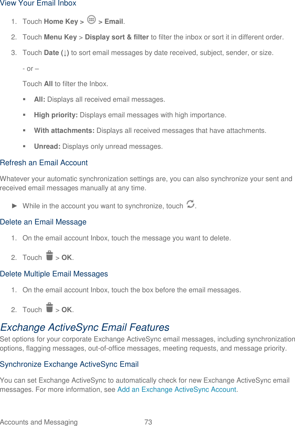 Accounts and Messaging  73   View Your Email Inbox 1.  Touch Home Key &gt;   &gt; Email. 2.  Touch Menu Key &gt; Display sort &amp; filter to filter the inbox or sort it in different order. 3.  Touch Date (↓) to sort email messages by date received, subject, sender, or size. - or –  Touch All to filter the Inbox.  All: Displays all received email messages.  High priority: Displays email messages with high importance.  With attachments: Displays all received messages that have attachments.  Unread: Displays only unread messages. Refresh an Email Account Whatever your automatic synchronization settings are, you can also synchronize your sent and received email messages manually at any time. ►  While in the account you want to synchronize, touch  . Delete an Email Message 1.  On the email account Inbox, touch the message you want to delete. 2.  Touch   &gt; OK. Delete Multiple Email Messages 1.  On the email account Inbox, touch the box before the email messages. 2.  Touch   &gt; OK. Exchange ActiveSync Email Features Set options for your corporate Exchange ActiveSync email messages, including synchronization options, flagging messages, out-of-office messages, meeting requests, and message priority. Synchronize Exchange ActiveSync Email You can set Exchange ActiveSync to automatically check for new Exchange ActiveSync email messages. For more information, see Add an Exchange ActiveSync Account. 