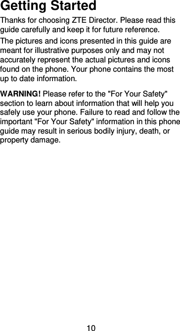  10 Getting Started Thanks for choosing ZTE Director. Please read this guide carefully and keep it for future reference.   The pictures and icons presented in this guide are meant for illustrative purposes only and may not accurately represent the actual pictures and icons found on the phone. Your phone contains the most up to date information. WARNING! Please refer to the &quot;For Your Safety&quot; section to learn about information that will help you safely use your phone. Failure to read and follow the important &quot;For Your Safety&quot; information in this phone guide may result in serious bodily injury, death, or property damage. 