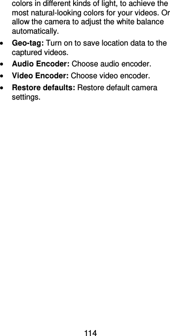  114 colors in different kinds of light, to achieve the most natural-looking colors for your videos. Or allow the camera to adjust the white balance automatically.  Geo-tag: Turn on to save location data to the captured videos.  Audio Encoder: Choose audio encoder.  Video Encoder: Choose video encoder.  Restore defaults: Restore default camera settings. 
