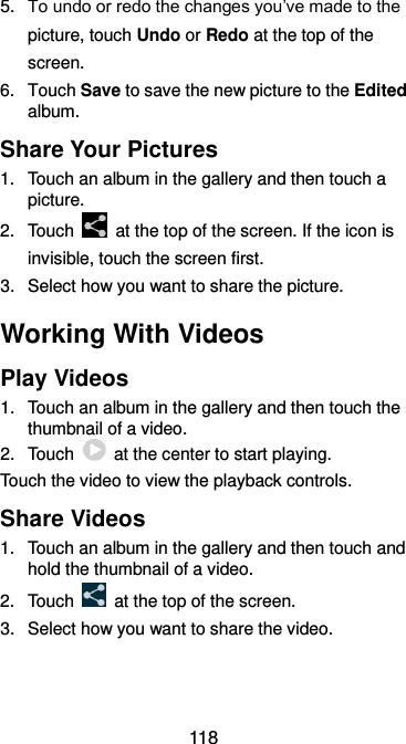  118 5. To undo or redo the changes you’ve made to the picture, touch Undo or Redo at the top of the screen. 6.  Touch Save to save the new picture to the Edited album. Share Your Pictures 1.  Touch an album in the gallery and then touch a picture. 2.  Touch    at the top of the screen. If the icon is invisible, touch the screen first. 3. Select how you want to share the picture. Working With Videos Play Videos 1.  Touch an album in the gallery and then touch the thumbnail of a video. 2.  Touch    at the center to start playing. Touch the video to view the playback controls. Share Videos 1.  Touch an album in the gallery and then touch and hold the thumbnail of a video. 2.  Touch    at the top of the screen. 3.  Select how you want to share the video. 