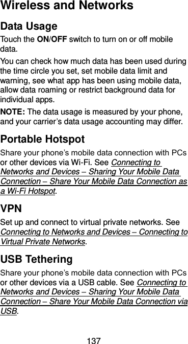  137 Wireless and Networks Data Usage Touch the ON/OFF switch to turn on or off mobile data. You can check how much data has been used during the time circle you set, set mobile data limit and warning, see what app has been using mobile data, allow data roaming or restrict background data for individual apps. NOTE: The data usage is measured by your phone, and your carrier’s data usage accounting may differ. Portable Hotspot Share your phone’s mobile data connection with PCs or other devices via Wi-Fi. See Connecting to Networks and Devices – Sharing Your Mobile Data Connection – Share Your Mobile Data Connection as a Wi-Fi Hotspot.   VPN Set up and connect to virtual private networks. See Connecting to Networks and Devices – Connecting to Virtual Private Networks. USB Tethering Share your phone’s mobile data connection with PCs or other devices via a USB cable. See Connecting to Networks and Devices – Sharing Your Mobile Data Connection – Share Your Mobile Data Connection via USB. 