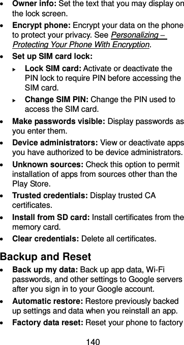  140  Owner info: Set the text that you may display on the lock screen.  Encrypt phone: Encrypt your data on the phone to protect your privacy. See Personalizing – Protecting Your Phone With Encryption.  Set up SIM card lock:    Lock SIM card: Activate or deactivate the PIN lock to require PIN before accessing the SIM card.  Change SIM PIN: Change the PIN used to access the SIM card.  Make passwords visible: Display passwords as you enter them.  Device administrators: View or deactivate apps you have authorized to be device administrators.  Unknown sources: Check this option to permit installation of apps from sources other than the Play Store.  Trusted credentials: Display trusted CA certificates.  Install from SD card: Install certificates from the memory card.  Clear credentials: Delete all certificates. Backup and Reset  Back up my data: Back up app data, Wi-Fi passwords, and other settings to Google servers after you sign in to your Google account.  Automatic restore: Restore previously backed up settings and data when you reinstall an app.  Factory data reset: Reset your phone to factory 