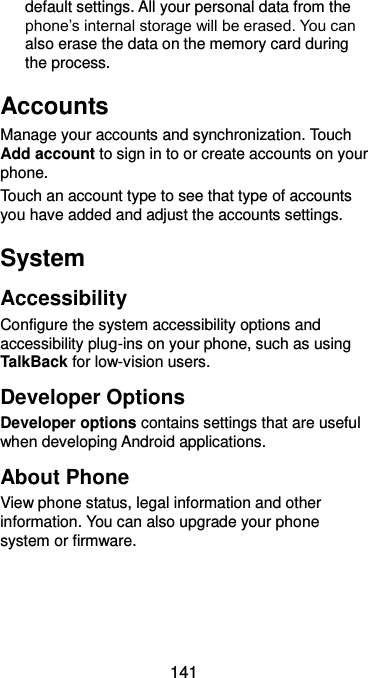  141 default settings. All your personal data from the phone’s internal storage will be erased. You can also erase the data on the memory card during the process. Accounts Manage your accounts and synchronization. Touch Add account to sign in to or create accounts on your phone. Touch an account type to see that type of accounts you have added and adjust the accounts settings. System Accessibility Configure the system accessibility options and accessibility plug-ins on your phone, such as using TalkBack for low-vision users. Developer Options Developer options contains settings that are useful when developing Android applications. About Phone View phone status, legal information and other information. You can also upgrade your phone system or firmware. 