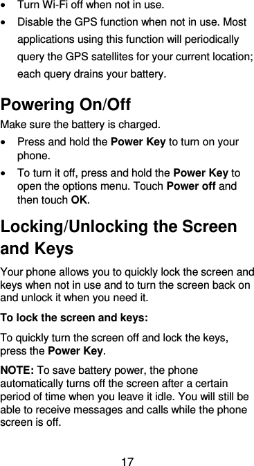  17  Turn Wi-Fi off when not in use.  Disable the GPS function when not in use. Most applications using this function will periodically query the GPS satellites for your current location; each query drains your battery. Powering On/Off Make sure the battery is charged.    Press and hold the Power Key to turn on your phone.  To turn it off, press and hold the Power Key to open the options menu. Touch Power off and then touch OK. Locking/Unlocking the Screen and Keys Your phone allows you to quickly lock the screen and keys when not in use and to turn the screen back on and unlock it when you need it. To lock the screen and keys: To quickly turn the screen off and lock the keys, press the Power Key. NOTE: To save battery power, the phone automatically turns off the screen after a certain period of time when you leave it idle. You will still be able to receive messages and calls while the phone screen is off. 