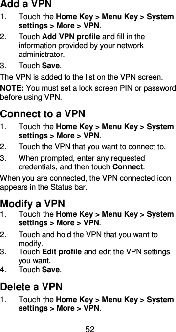  52 Add a VPN 1.  Touch the Home Key &gt; Menu Key &gt; System settings &gt; More &gt; VPN. 2.  Touch Add VPN profile and fill in the information provided by your network administrator. 3.  Touch Save. The VPN is added to the list on the VPN screen. NOTE: You must set a lock screen PIN or password before using VPN.   Connect to a VPN 1.  Touch the Home Key &gt; Menu Key &gt; System settings &gt; More &gt; VPN. 2.  Touch the VPN that you want to connect to. 3.  When prompted, enter any requested credentials, and then touch Connect.   When you are connected, the VPN connected icon appears in the Status bar. Modify a VPN 1.  Touch the Home Key &gt; Menu Key &gt; System settings &gt; More &gt; VPN. 2.  Touch and hold the VPN that you want to modify. 3.  Touch Edit profile and edit the VPN settings you want. 4.  Touch Save. Delete a VPN 1.  Touch the Home Key &gt; Menu Key &gt; System settings &gt; More &gt; VPN. 