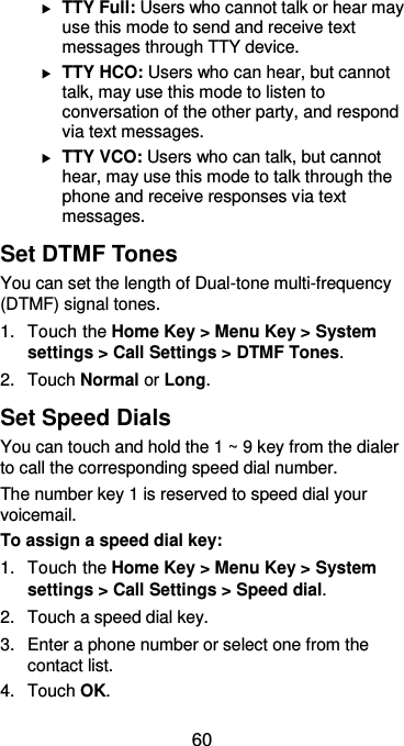  60  TTY Full: Users who cannot talk or hear may use this mode to send and receive text messages through TTY device.  TTY HCO: Users who can hear, but cannot talk, may use this mode to listen to conversation of the other party, and respond via text messages.  TTY VCO: Users who can talk, but cannot hear, may use this mode to talk through the phone and receive responses via text messages. Set DTMF Tones You can set the length of Dual-tone multi-frequency (DTMF) signal tones. 1.  Touch the Home Key &gt; Menu Key &gt; System settings &gt; Call Settings &gt; DTMF Tones. 2.  Touch Normal or Long. Set Speed Dials You can touch and hold the 1 ~ 9 key from the dialer to call the corresponding speed dial number. The number key 1 is reserved to speed dial your voicemail. To assign a speed dial key: 1.  Touch the Home Key &gt; Menu Key &gt; System settings &gt; Call Settings &gt; Speed dial. 2.  Touch a speed dial key. 3. Enter a phone number or select one from the contact list. 4.  Touch OK. 