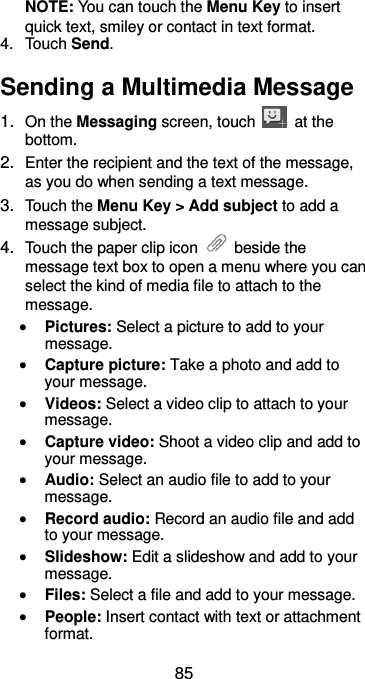  85 NOTE: You can touch the Menu Key to insert quick text, smiley or contact in text format. 4.  Touch Send. Sending a Multimedia Message 1. On the Messaging screen, touch    at the bottom. 2. Enter the recipient and the text of the message, as you do when sending a text message. 3. Touch the Menu Key &gt; Add subject to add a message subject. 4. Touch the paper clip icon    beside the message text box to open a menu where you can select the kind of media file to attach to the message.  Pictures: Select a picture to add to your message.  Capture picture: Take a photo and add to your message.  Videos: Select a video clip to attach to your message.  Capture video: Shoot a video clip and add to your message.  Audio: Select an audio file to add to your message.  Record audio: Record an audio file and add to your message.  Slideshow: Edit a slideshow and add to your message.  Files: Select a file and add to your message.  People: Insert contact with text or attachment format. 