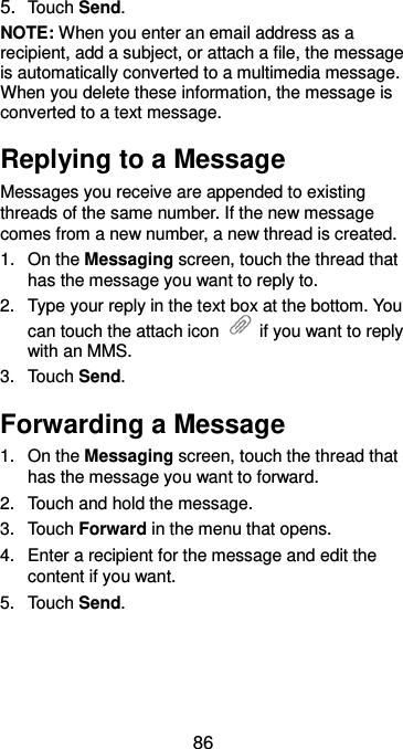  86 5. Touch Send. NOTE: When you enter an email address as a recipient, add a subject, or attach a file, the message is automatically converted to a multimedia message. When you delete these information, the message is converted to a text message. Replying to a Message Messages you receive are appended to existing threads of the same number. If the new message comes from a new number, a new thread is created. 1.  On the Messaging screen, touch the thread that has the message you want to reply to. 2.  Type your reply in the text box at the bottom. You can touch the attach icon    if you want to reply with an MMS. 3.  Touch Send. Forwarding a Message 1.  On the Messaging screen, touch the thread that has the message you want to forward. 2.  Touch and hold the message. 3.  Touch Forward in the menu that opens. 4.  Enter a recipient for the message and edit the content if you want. 5.  Touch Send. 