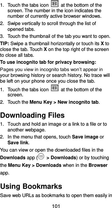  101 1.  Touch the tabs icon    at the bottom of the screen. The number in the icon indicates the number of currently active browser windows. 2.  Swipe vertically to scroll through the list of opened tabs. 3.  Touch the thumbnail of the tab you want to open. TIP: Swipe a thumbnail horizontally or touch its X to close the tab. Touch X on the top right of the screen to close all tabs. To use incognito tab for privacy browsing: Pages you view in incognito tabs won’t appear in your browsing history or search history. No trace will be left on your phone once you close the tab. 1.  Touch the tabs icon    at the bottom of the screen. 2.  Touch the Menu Key &gt; New incognito tab. Downloading Files 1.  Touch and hold an image or a link to a file or to another webpage.   2.  In the menu that opens, touch Save image or Save link. You can view or open the downloaded files in the Downloads app (   &gt; Downloads) or by touching the Menu Key &gt; Downloads when in the Browser app. Using Bookmarks Save web URLs as bookmarks to open them easily in 