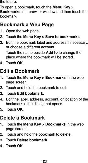  102 the future. To open a bookmark, touch the Menu Key &gt; Bookmarks in a browser window and then touch the bookmark. Bookmark a Web Page 1.  Open the web page. 2.  Touch the Menu Key &gt; Save to bookmarks. 3.  Edit the bookmark label and address if necessary, or choose a different account. Touch the name beside Add to to change the place where the bookmark will be stored. 4.  Touch OK. Edit a Bookmark 1.  Touch the Menu Key &gt; Bookmarks in the web page screen. 2.  Touch and hold the bookmark to edit. 3.  Touch Edit bookmark. 4.  Edit the label, address, account, or location of the bookmark in the dialog that opens. 5.  Touch OK. Delete a Bookmark 1.  Touch the Menu Key &gt; Bookmarks in the web page screen. 2.  Touch and hold the bookmark to delete. 3.  Touch Delete bookmark. 4.  Touch OK. 