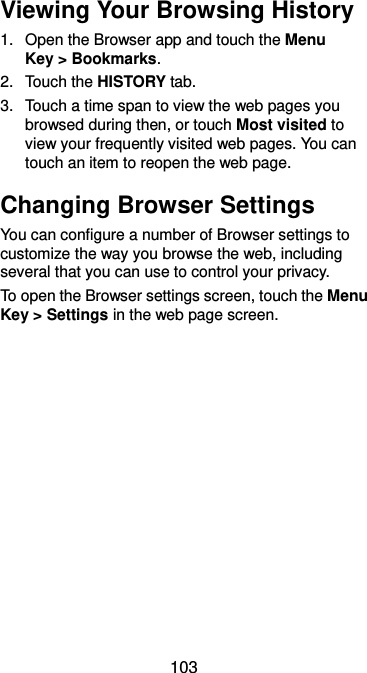  103 Viewing Your Browsing History 1.  Open the Browser app and touch the Menu Key &gt; Bookmarks. 2.  Touch the HISTORY tab. 3.  Touch a time span to view the web pages you browsed during then, or touch Most visited to view your frequently visited web pages. You can touch an item to reopen the web page. Changing Browser Settings You can configure a number of Browser settings to customize the way you browse the web, including several that you can use to control your privacy. To open the Browser settings screen, touch the Menu Key &gt; Settings in the web page screen.  