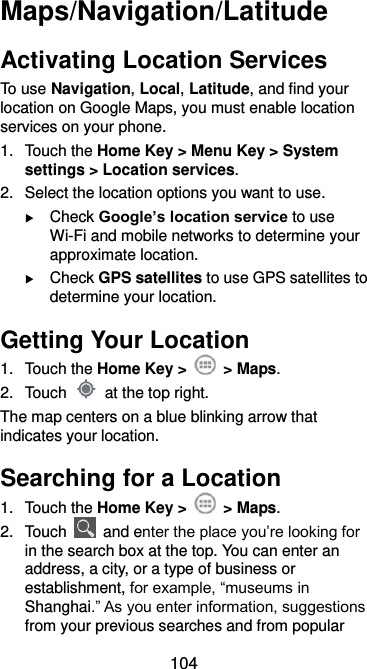  104 Maps/Navigation/Latitude Activating Location Services To use Navigation, Local, Latitude, and find your location on Google Maps, you must enable location services on your phone. 1.  Touch the Home Key &gt; Menu Key &gt; System settings &gt; Location services. 2.  Select the location options you want to use.  Check Google’s location service to use Wi-Fi and mobile networks to determine your approximate location.  Check GPS satellites to use GPS satellites to determine your location. Getting Your Location 1.  Touch the Home Key &gt;    &gt; Maps. 2.  Touch    at the top right. The map centers on a blue blinking arrow that indicates your location. Searching for a Location 1.  Touch the Home Key &gt;    &gt; Maps. 2.  Touch    and enter the place you’re looking for in the search box at the top. You can enter an address, a city, or a type of business or establishment, for example, “museums in Shanghai.” As you enter information, suggestions from your previous searches and from popular 