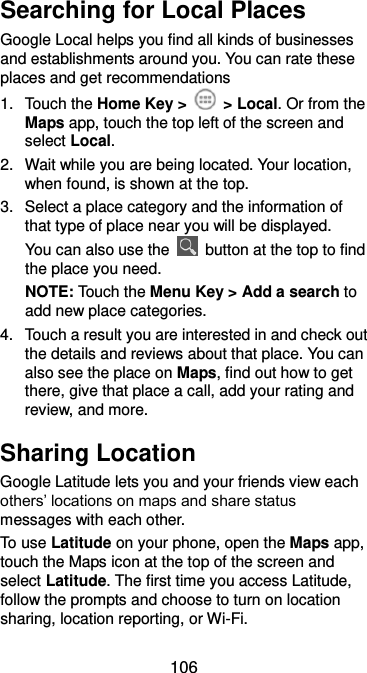  106 Searching for Local Places Google Local helps you find all kinds of businesses and establishments around you. You can rate these places and get recommendations 1.  Touch the Home Key &gt;    &gt; Local. Or from the Maps app, touch the top left of the screen and select Local.   2.  Wait while you are being located. Your location, when found, is shown at the top. 3.  Select a place category and the information of that type of place near you will be displayed. You can also use the    button at the top to find the place you need. NOTE: Touch the Menu Key &gt; Add a search to add new place categories. 4.  Touch a result you are interested in and check out the details and reviews about that place. You can also see the place on Maps, find out how to get there, give that place a call, add your rating and review, and more. Sharing Location Google Latitude lets you and your friends view each others’ locations on maps and share status messages with each other.   To use Latitude on your phone, open the Maps app, touch the Maps icon at the top of the screen and select Latitude. The first time you access Latitude, follow the prompts and choose to turn on location sharing, location reporting, or Wi-Fi. 