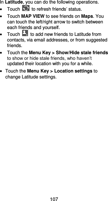  107 In Latitude, you can do the following operations.  Touch    to refresh friends’ status.  Touch MAP VIEW to see friends on Maps. You can touch the left/right arrow to switch between each friends and yourself.  Touch    to add new friends to Latitude from contacts, via email addresses, or from suggested friends.  Touch the Menu Key &gt; Show/Hide stale friends to show or hide stale friends, who haven’t updated their location with you for a while.  Touch the Menu Key &gt; Location settings to change Latitude settings.  