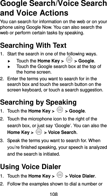  108 Google Search/Voice Search and Voice Actions You can search for information on the web or on your phone using Google Now. You can also search the web or perform certain tasks by speaking. Searching With Text 1.  Start the search in one of the following ways.  Touch the Home Key &gt;    &gt; Google.  Touch the Google search box at the top of the home screen. 2.  Enter the terms you want to search for in the search box and touch the search button on the screen keyboard, or touch a search suggestion. Searching by Speaking 1.  Touch the Home Key &gt;    &gt; Google. 2.  Touch the microphone icon to the right of the search box, or just say ‘Google’. You can also the Home Key &gt;    &gt; Voice Search. 3.  Speak the terms you want to search for. When you’re finished speaking, your speech is analyzed and the search is initiated. Using Voice Dialer 1.  Touch the Home Key &gt;    &gt; Voice Dialer. 2.  Follow the examples shown to dial a number or 