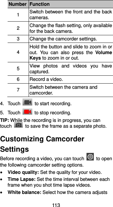  113 Number Function 1 Switch between the front and the back cameras. 2 Change the flash setting, only available for the back camera. 3 Change the camcorder settings. 4 Hold the button and slide to zoom in or out.  You  can  also  press  the  Volume Keys to zoom in or out. 5 View  photos  and  videos  you  have captured. 6 Record a video. 7 Switch between the camera and camcorder. 4.  Touch    to start recording. 5.  Touch    to stop recording. TIP: While the recording is in progress, you can touch    to save the frame as a separate photo. Customizing Camcorder Settings Before recording a video, you can touch    to open the following camcorder setting options.  Video quality: Set the quality for your video.  Time Lapse: Set the time interval between each frame when you shot time lapse videos.  White balance: Select how the camera adjusts 