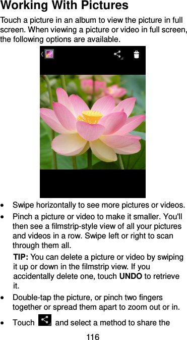  116 Working With Pictures Touch a picture in an album to view the picture in full screen. When viewing a picture or video in full screen, the following options are available.     Swipe horizontally to see more pictures or videos.  Pinch a picture or video to make it smaller. You&apos;ll then see a filmstrip-style view of all your pictures and videos in a row. Swipe left or right to scan through them all. TIP: You can delete a picture or video by swiping it up or down in the filmstrip view. If you accidentally delete one, touch UNDO to retrieve it.  Double-tap the picture, or pinch two fingers together or spread them apart to zoom out or in.  Touch    and select a method to share the 