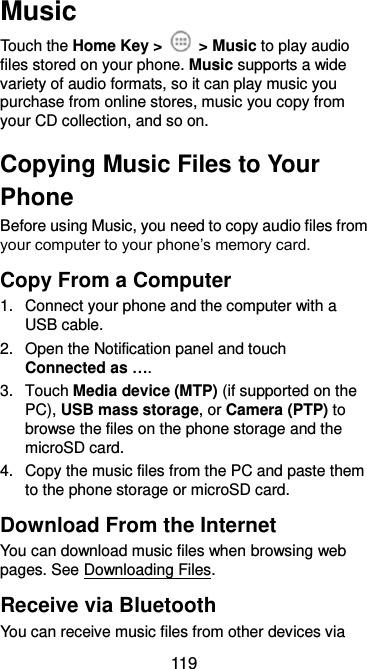  119 Music Touch the Home Key &gt;    &gt; Music to play audio files stored on your phone. Music supports a wide variety of audio formats, so it can play music you purchase from online stores, music you copy from your CD collection, and so on. Copying Music Files to Your Phone Before using Music, you need to copy audio files from your computer to your phone’s memory card. Copy From a Computer 1.  Connect your phone and the computer with a USB cable. 2. Open the Notification panel and touch Connected as …. 3.  Touch Media device (MTP) (if supported on the PC), USB mass storage, or Camera (PTP) to browse the files on the phone storage and the microSD card. 4.  Copy the music files from the PC and paste them to the phone storage or microSD card. Download From the Internet You can download music files when browsing web pages. See Downloading Files. Receive via Bluetooth You can receive music files from other devices via 