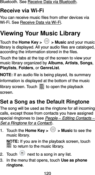  120 Bluetooth. See Receive Data via Bluetooth. Receive via Wi-Fi You can receive music files from other devices via Wi-Fi. See Receive Data via Wi-Fi. Viewing Your Music Library Touch the Home Key &gt;    &gt; Music and your music library is displayed. All your audio files are cataloged, according the information stored in the files. Touch the tabs at the top of the screen to view your music library organized by Albums, Artists, Songs, Playlists, Folders, or GenreList. NOTE: If an audio file is being played, its summary information is displayed at the bottom of the music library screen. Touch    to open the playback screen. Set a Song as the Default Ringtone The song will be used as the ringtone for all incoming calls, except those from contacts you have assigned special ringtones to (see People – Editing Contacts – Set a Ringtone for a Contact). 1.  Touch the Home Key &gt;    &gt; Music to see the music library. NOTE: If you are in the playback screen, touch   to return to the music library. 2.  Touch    next to a song in any list. 3.  In the menu that opens, touch Use as phone ringtone. 