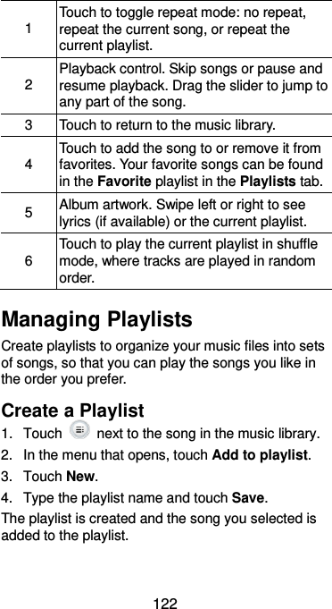 122 1 Touch to toggle repeat mode: no repeat, repeat the current song, or repeat the current playlist.   2 Playback control. Skip songs or pause and resume playback. Drag the slider to jump to any part of the song. 3 Touch to return to the music library. 4 Touch to add the song to or remove it from favorites. Your favorite songs can be found in the Favorite playlist in the Playlists tab. 5 Album artwork. Swipe left or right to see lyrics (if available) or the current playlist. 6 Touch to play the current playlist in shuffle mode, where tracks are played in random order. Managing Playlists Create playlists to organize your music files into sets of songs, so that you can play the songs you like in the order you prefer. Create a Playlist 1.  Touch    next to the song in the music library. 2.  In the menu that opens, touch Add to playlist. 3.  Touch New. 4.  Type the playlist name and touch Save.   The playlist is created and the song you selected is added to the playlist. 