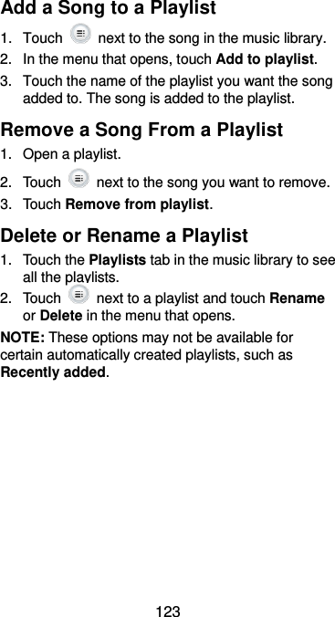  123 Add a Song to a Playlist 1.  Touch    next to the song in the music library. 2.  In the menu that opens, touch Add to playlist. 3.  Touch the name of the playlist you want the song added to. The song is added to the playlist. Remove a Song From a Playlist 1.  Open a playlist. 2.  Touch    next to the song you want to remove. 3.  Touch Remove from playlist. Delete or Rename a Playlist 1.  Touch the Playlists tab in the music library to see all the playlists. 2.  Touch    next to a playlist and touch Rename or Delete in the menu that opens. NOTE: These options may not be available for certain automatically created playlists, such as Recently added.   