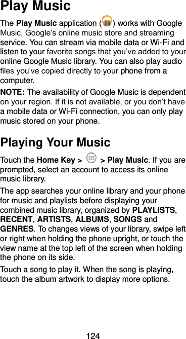  124 Play Music The Play Music application ( ) works with Google Music, Google’s online music store and streaming service. You can stream via mobile data or Wi-Fi and listen to your favorite songs that you’ve added to your online Google Music library. You can also play audio files you’ve copied directly to your phone from a computer. NOTE: The availability of Google Music is dependent on your region. If it is not available, or you don’t have a mobile data or Wi-Fi connection, you can only play music stored on your phone. Playing Your Music Touch the Home Key &gt;    &gt; Play Music. If you are prompted, select an account to access its online music library. The app searches your online library and your phone for music and playlists before displaying your combined music library, organized by PLAYLISTS, RECENT, ARTISTS, ALBUMS, SONGS and GENRES. To changes views of your library, swipe left or right when holding the phone upright, or touch the view name at the top left of the screen when holding the phone on its side. Touch a song to play it. When the song is playing, touch the album artwork to display more options. 