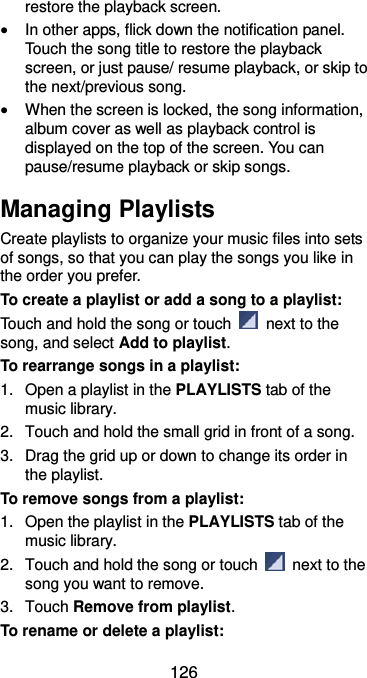  126 restore the playback screen.  In other apps, flick down the notification panel. Touch the song title to restore the playback screen, or just pause/ resume playback, or skip to the next/previous song.  When the screen is locked, the song information, album cover as well as playback control is displayed on the top of the screen. You can pause/resume playback or skip songs. Managing Playlists Create playlists to organize your music files into sets of songs, so that you can play the songs you like in the order you prefer. To create a playlist or add a song to a playlist: Touch and hold the song or touch    next to the song, and select Add to playlist. To rearrange songs in a playlist: 1.  Open a playlist in the PLAYLISTS tab of the music library. 2.  Touch and hold the small grid in front of a song.   3.  Drag the grid up or down to change its order in the playlist. To remove songs from a playlist: 1.  Open the playlist in the PLAYLISTS tab of the music library. 2.  Touch and hold the song or touch    next to the song you want to remove. 3.  Touch Remove from playlist. To rename or delete a playlist: 