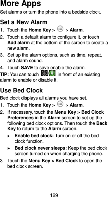  129 More Apps Set alarms or turn the phone into a bedside clock. Set a New Alarm 1.  Touch the Home Key &gt;    &gt; Alarm. 2.  Touch a default alarm to configure it, or touch Add alarm at the bottom of the screen to create a new alarm. 3.  Set up the alarm options, such as time, repeat, and alarm sound. 4.  Touch SAVE to save enable the alarm. TIP: You can touch  /   in front of an existing alarm to enable or disable it. Use Bed Clock Bed clock displays all alarms you have set. 1.  Touch the Home Key &gt;    &gt; Alarm. 2.  If necessary, touch the Menu Key &gt; Bed Clock Preferences in the Alarm screen to set up the following bed clock options. Then touch the Back Key to return to the Alarm screen.  Enable bed clock: Turn on or off the bed clock function.  Bed clock never sleeps: Keep the bed clock screen turned on when charging the phone. 3.  Touch the Menu Key &gt; Bed Clock to open the bed clock screen. 