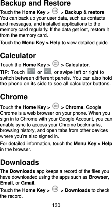  130 Backup and Restore Touch the Home Key &gt;    &gt; Backup &amp; restore. You can back up your user data, such as contacts and messages, and installed applications to the memory card regularly. If the data get lost, restore it from the memory card. Touch the Menu Key &gt; Help to view detailed guide. Calculator Touch the Home Key &gt;    &gt; Calculator. TIP: Touch    or  , or swipe left or right to switch between different panels. You can also hold the phone on its side to see all calculator buttons. Chrome Touch the Home Key &gt;   &gt; Chrome. Google Chrome is a web browser on your phone. When you sign in to Chrome with your Google Account, you can enable sync to access your Chrome bookmarks, browsing history, and open tabs from other devices where you’re also signed in. For detailed information, touch the Menu Key &gt; Help in the browser. Downloads The Downloads app keeps a record of the files you have downloaded using the apps such as Browser, Email, or Gmail. Touch the Home Key &gt;    &gt; Downloads to check the record. 