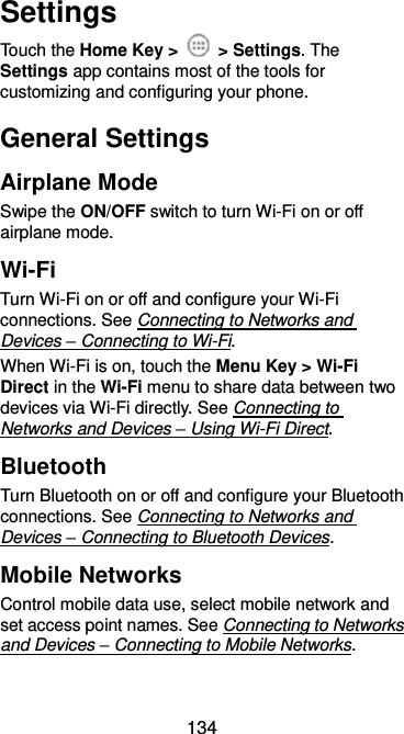  134 Settings Touch the Home Key &gt;    &gt; Settings. The Settings app contains most of the tools for customizing and configuring your phone. General Settings Airplane Mode Swipe the ON/OFF switch to turn Wi-Fi on or off airplane mode. Wi-Fi Turn Wi-Fi on or off and configure your Wi-Fi connections. See Connecting to Networks and Devices – Connecting to Wi-Fi. When Wi-Fi is on, touch the Menu Key &gt; Wi-Fi Direct in the Wi-Fi menu to share data between two devices via Wi-Fi directly. See Connecting to Networks and Devices – Using Wi-Fi Direct. Bluetooth Turn Bluetooth on or off and configure your Bluetooth connections. See Connecting to Networks and Devices – Connecting to Bluetooth Devices. Mobile Networks Control mobile data use, select mobile network and set access point names. See Connecting to Networks and Devices – Connecting to Mobile Networks. 
