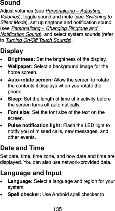  135 Sound Adjust volumes (see Personalizing – Adjusting Volumes), toggle sound and mute (see Switching to Silent Mode), set up ringtone and notification sound (see Personalizing – Changing Ringtone and Notification Sound), and select system sounds (refer to Turning On/Off Touch Sounds). Display  Brightness: Set the brightness of the display.  Wallpaper: Select a background image for the home screen.  Auto-rotate screen: Allow the screen to rotate the contents it displays when you rotate the phone.  Sleep: Set the length of time of inactivity before the screen turns off automatically.  Font size: Set the font size of the text on the screen.  Pulse notification light: Flash the LED light to notify you of missed calls, new messages, and other events. Date and Time Set date, time, time zone, and how date and time are displayed. You can also use network-provided data. Language and Input  Language: Select a language and region for your system.  Spell checker: Use Android spell checker to 