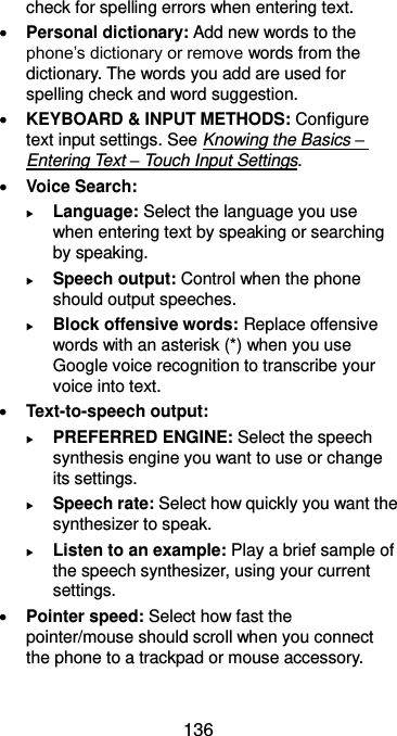  136 check for spelling errors when entering text.  Personal dictionary: Add new words to the phone’s dictionary or remove words from the dictionary. The words you add are used for spelling check and word suggestion.  KEYBOARD &amp; INPUT METHODS: Configure text input settings. See Knowing the Basics – Entering Text – Touch Input Settings.  Voice Search:  Language: Select the language you use when entering text by speaking or searching by speaking.  Speech output: Control when the phone should output speeches.  Block offensive words: Replace offensive words with an asterisk (*) when you use Google voice recognition to transcribe your voice into text.  Text-to-speech output:    PREFERRED ENGINE: Select the speech synthesis engine you want to use or change its settings.  Speech rate: Select how quickly you want the synthesizer to speak.  Listen to an example: Play a brief sample of the speech synthesizer, using your current settings.  Pointer speed: Select how fast the pointer/mouse should scroll when you connect the phone to a trackpad or mouse accessory. 