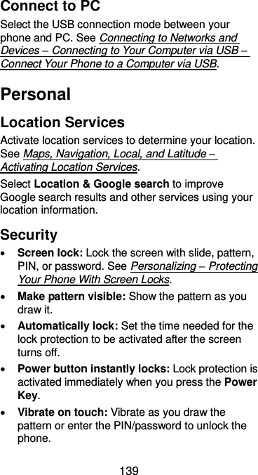  139 Connect to PC Select the USB connection mode between your phone and PC. See Connecting to Networks and Devices – Connecting to Your Computer via USB – Connect Your Phone to a Computer via USB. Personal Location Services Activate location services to determine your location. See Maps, Navigation, Local, and Latitude – Activating Location Services. Select Location &amp; Google search to improve Google search results and other services using your location information. Security  Screen lock: Lock the screen with slide, pattern, PIN, or password. See Personalizing – Protecting Your Phone With Screen Locks.  Make pattern visible: Show the pattern as you draw it.  Automatically lock: Set the time needed for the lock protection to be activated after the screen turns off.  Power button instantly locks: Lock protection is activated immediately when you press the Power Key.  Vibrate on touch: Vibrate as you draw the pattern or enter the PIN/password to unlock the phone. 