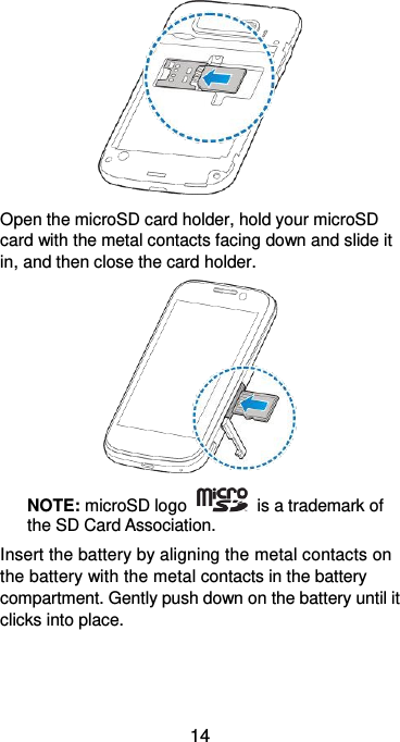  14  Open the microSD card holder, hold your microSD card with the metal contacts facing down and slide it in, and then close the card holder.  NOTE: microSD logo    is a trademark of the SD Card Association. Insert the battery by aligning the metal contacts on the battery with the metal contacts in the battery compartment. Gently push down on the battery until it clicks into place. 