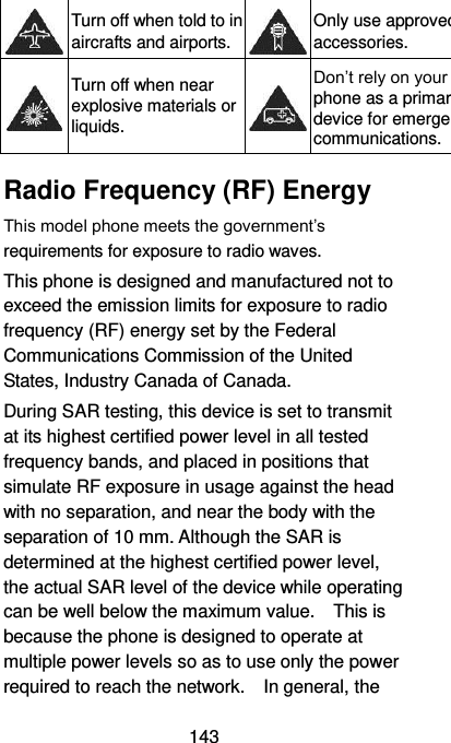  143  Turn off when told to in aircrafts and airports.  Only use approved accessories.  Turn off when near explosive materials or liquids.  Don’t rely on your phone as a primary device for emergency communications.   Radio Frequency (RF) Energy This model phone meets the government’s requirements for exposure to radio waves. This phone is designed and manufactured not to exceed the emission limits for exposure to radio frequency (RF) energy set by the Federal Communications Commission of the United States, Industry Canada of Canada.   During SAR testing, this device is set to transmit at its highest certified power level in all tested frequency bands, and placed in positions that simulate RF exposure in usage against the head with no separation, and near the body with the separation of 10 mm. Although the SAR is determined at the highest certified power level, the actual SAR level of the device while operating can be well below the maximum value.    This is because the phone is designed to operate at multiple power levels so as to use only the power required to reach the network.    In general, the 