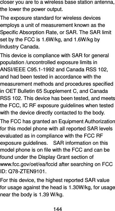  144 closer you are to a wireless base station antenna, the lower the power output. The exposure standard for wireless devices employs a unit of measurement known as the Specific Absorption Rate, or SAR. The SAR limit set by the FCC is 1.6W/kg, and 1.6W/kg by Industry Canada.     This device is compliance with SAR for general population /uncontrolled exposure limits in ANSI/IEEE C95.1-1992 and Canada RSS 102, and had been tested in accordance with the measurement methods and procedures specified in OET Bulletin 65 Supplement C, and Canada RSS 102. This device has been tested, and meets the FCC, IC RF exposure guidelines when tested with the device directly contacted to the body.   The FCC has granted an Equipment Authorization for this model phone with all reported SAR levels evaluated as in compliance with the FCC RF exposure guidelines.    SAR information on this model phone is on file with the FCC and can be found under the Display Grant section of www.fcc.gov/oet/ea/fccid after searching on FCC ID: Q78-ZTEN9101. For this device, the highest reported SAR value for usage against the head is 1.30W/kg, for usage near the body is 1.39 W/kg. 
